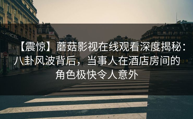 【震惊】蘑菇影视在线观看深度揭秘：八卦风波背后，当事人在酒店房间的角色极快令人意外