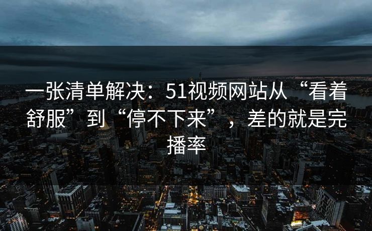 一张清单解决：51视频网站从“看着舒服”到“停不下来”，差的就是完播率