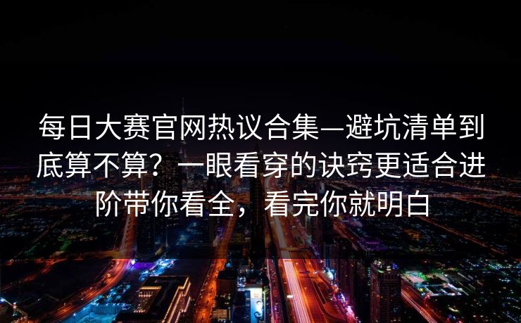 每日大赛官网热议合集—避坑清单到底算不算？一眼看穿的诀窍更适合进阶带你看全，看完你就明白