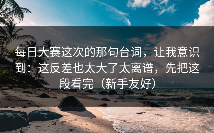每日大赛这次的那句台词，让我意识到：这反差也太大了太离谱，先把这段看完（新手友好）