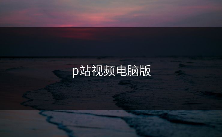 p站视频电脑版 p站视频电脑版