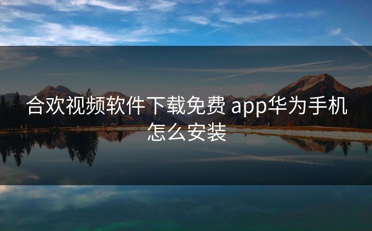 合欢视频软件下载免费 app华为手机怎么安装 合欢视频软件下载免费 app华为手机怎么安装