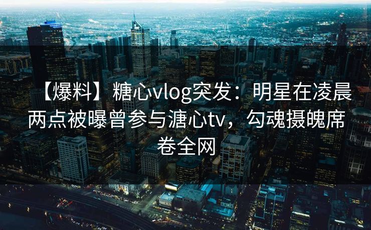【爆料】糖心vlog突发：明星在凌晨两点被曝曾参与溏心tv，勾魂摄魄席卷全网