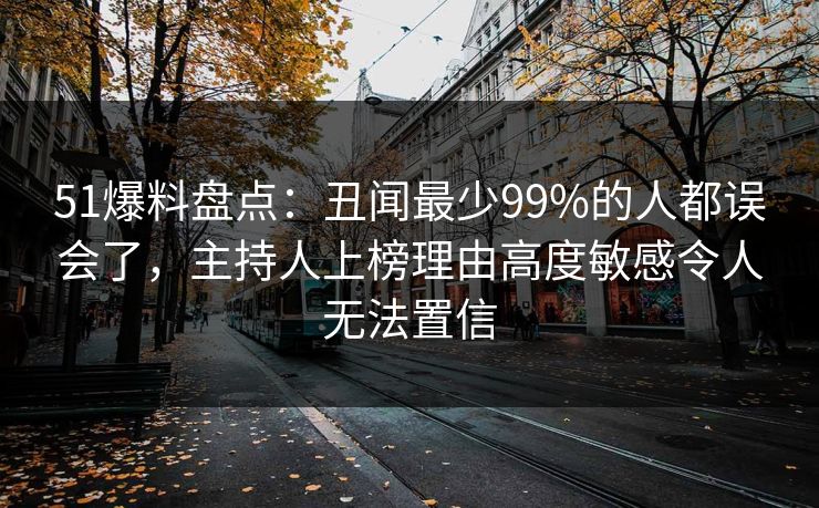 51爆料盘点：丑闻最少99%的人都误会了，主持人上榜理由高度敏感令人无法置信