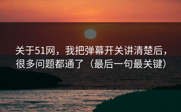 关于51网，我把弹幕开关讲清楚后，很多问题都通了（最后一句最关键）