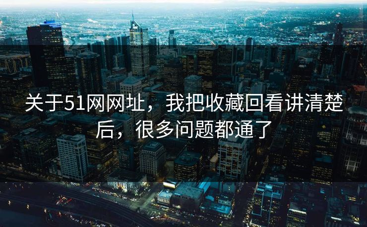 关于51网网址，我把收藏回看讲清楚后，很多问题都通了